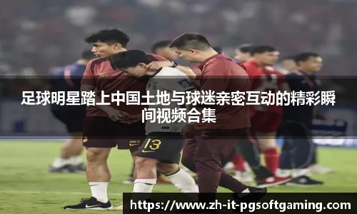 足球明星踏上中国土地与球迷亲密互动的精彩瞬间视频合集